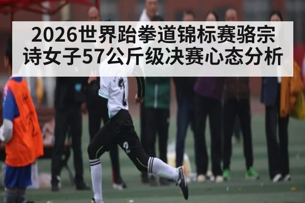 2026世界跆拳道锦标赛骆宗诗女子57公斤级决赛心态分析